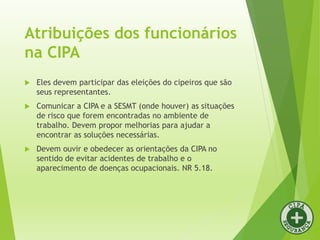 Atribuições dos funcionários
na CIPA
 Eles devem participar das eleições do cipeiros que são
seus representantes.
 Comunicar a CIPA e a SESMT (onde houver) as situações
de risco que forem encontradas no ambiente de
trabalho. Devem propor melhorias para ajudar a
encontrar as soluções necessárias.
 Devem ouvir e obedecer as orientações da CIPA no
sentido de evitar acidentes de trabalho e o
aparecimento de doenças ocupacionais. NR 5.18.
 