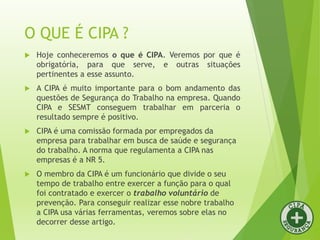 O QUE É CIPA ?
 Hoje conheceremos o que é CIPA. Veremos por que é
obrigatória, para que serve, e outras situações
pertinentes a esse assunto.
 A CIPA é muito importante para o bom andamento das
questões de Segurança do Trabalho na empresa. Quando
CIPA e SESMT conseguem trabalhar em parceria o
resultado sempre é positivo.
 CIPA é uma comissão formada por empregados da
empresa para trabalhar em busca de saúde e segurança
do trabalho. A norma que regulamenta a CIPA nas
empresas é a NR 5.
 O membro da CIPA é um funcionário que divide o seu
tempo de trabalho entre exercer a função para o qual
foi contratado e exercer o trabalho voluntário de
prevenção. Para conseguir realizar esse nobre trabalho
a CIPA usa várias ferramentas, veremos sobre elas no
decorrer desse artigo.
 