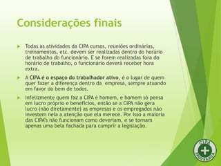 Considerações finais
 Todas as atividades da CIPA cursos, reuniões ordinárias,
treinamentos, etc. devem ser realizadas dentro do horário
de trabalho do funcionário. E se forem realizadas fora do
horário de trabalho, o funcionário deverá receber hora
extra.
 A CIPA é o espaço do trabalhador ativo, é o lugar de quem
quer fazer a diferença dentro da empresa, sempre atuando
em favor do bem de todos.
 Infelizmente quem faz a CIPA é homem, e homem só pensa
em lucro próprio e benefícios, então se a CIPA não gera
lucro (não diretamente) as empresas e os empregados não
investem nela a atenção que ela merece. Por isso a maioria
das CIPA’s não funcionam como deveriam, e se tornam
apenas uma bela fachada para cumprir a legislação.
 