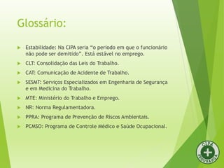 Glossário:
 Estabilidade: Na CIPA seria “o período em que o funcionário
não pode ser demitido”. Está estável no emprego.
 CLT: Consolidação das Leis do Trabalho.
 CAT: Comunicação de Acidente de Trabalho.
 SESMT: Serviços Especializados em Engenharia de Segurança
e em Medicina do Trabalho.
 MTE: Ministério do Trabalho e Emprego.
 NR: Norma Regulamentadora.
 PPRA: Programa de Prevenção de Riscos Ambientais.
 PCMSO: Programa de Controle Médico e Saúde Ocupacional.
 