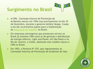 Surgimento no Brasil
 A CIPA – Comissão Interna de Prevenção de
Acidentes nasceu em 1944 mas precisamente no dia 10
de Novembro, durante o governo Getúlio Vargas. Coube
a ela dar os primeiros passos para a implantação
da Segurança do Trabalho no Brasil.
 Em empresas estrangeiras que prestavam serviço no
Brasil já existiam CIPA como as de geração e distribuição
de energia elétrica, Light and Power, em São Paulo e no
Rio de Janeiro, e então, adotando esse modelo nasceu a
CIPA no Brasil.
 Em 1953, a Portaria Nº 155, que regulamentou as
Comissões Internas de Prevenção de Acidentes de fato.
 