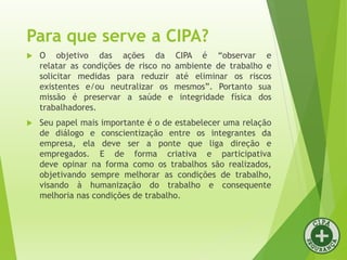 Para que serve a CIPA?
 O objetivo das ações da CIPA é “observar e
relatar as condições de risco no ambiente de trabalho e
solicitar medidas para reduzir até eliminar os riscos
existentes e/ou neutralizar os mesmos”. Portanto sua
missão é preservar a saúde e integridade física dos
trabalhadores.
 Seu papel mais importante é o de estabelecer uma relação
de diálogo e conscientização entre os integrantes da
empresa, ela deve ser a ponte que liga direção e
empregados. E de forma criativa e participativa
deve opinar na forma como os trabalhos são realizados,
objetivando sempre melhorar as condições de trabalho,
visando à humanização do trabalho e consequente
melhoria nas condições de trabalho.
 