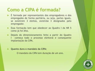 Como a CIPA é formada?
 É formada por representantes dos empregadores e dos
empregados de forma paritária, ou seja, partes iguais,
se existirem 3 eleitos, existirão 3 designados pelo
empregador.
 Essa formação tem que obedecer ao Quadro I da NR 5
como já foi dito.
 Depois do dimensionamento feito a partir do Quadro
I começa todo o processo eleitoral e consequente
implantação da CIPA.
 Quanto dura o mandato da CIPA:
O mandato da CIPA tem duração de um ano.
 