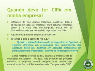 Quando devo ter CIPA em
minha empresa?
 Diferente do que muitos imaginam constituir CIPA é
obrigação de todas as empresas. Para algumas empresas
como é o caso das metalúrgicas, basta ter 20
funcionários para ser necessário implantar uma CIPA.
 Mas e se essa mesma empresa só tiver 10?
 Vejamos o que o texto da NR 5.6.4:
Quando o estabelecimento não se enquadrar no Quadro I, a
empresa designará um responsável pelo cumprimento dos
objetivos desta NR, podendo ser adotados mecanismos de
participação dos empregados, através de negociação coletiva.
Como mostrou o texto da NR, quando a empresa não se
enquadrar no Quadro I, ou seja, não precisar ter processo
eleitoral, a empresa deverá designar uma pessoa para
cumprir as ações da CIPA, é o chamado “Designado de CIPA”.
 
