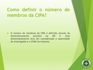 Como definir o número de
membros da CIPA?
 O número de membros da CIPA é definido através do
dimensionamento previsto na NR 5. Esse
dimensionamento leva em consideração a quantidade
de empregados e o CNAE da empresa.
 