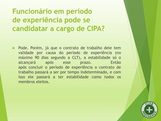 Funcionário em período
de experiência pode se
candidatar a cargo de CIPA?
 Pode. Porém, já que o contrato de trabalho dele tem
validade por causa do período de experiência (no
máximo 90 dias segundo a CLT), a estabilidade só o
alcançará após esse prazo. Então
após concluir o período de experiência o contrato de
trabalho passará a ser por tempo indeterminado, e com
isso ele passará a ter estabilidade como todos os
membros eleitos.
 