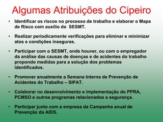 Algumas Atribuições do Cipeiro
• Identificar os riscos no processo de trabalho e elaborar o Mapa
de Risco com auxilio do SESMT.
• Realizar periodicamente verificações para eliminar e minimizar
atos e condições inseguras.
• Participar com o SESMT, onde houver, ou com o empregador
da análise das causas de doenças e de acidentes do trabalho
propondo medidas para a solução dos problemas
identificados.
• Promover anualmente a Semana Interna de Prevenção de
Acidentes do Trabalho – SIPAT.
• Colaborar no desenvolvimento e implementação do PPRA,
PCMSO e outros programas relacionados a segurança.
• Participar junto com a empresa da Campanha anual de
Prevenção da AIDS.
 