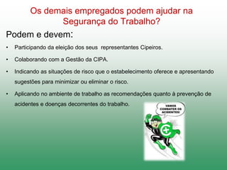 Os demais empregados podem ajudar na
Segurança do Trabalho?
Podem e devem:
• Participando da eleição dos seus representantes Cipeiros.
• Colaborando com a Gestão da CIPA.
• Indicando as situações de risco que o estabelecimento oferece e apresentando
sugestões para minimizar ou eliminar o risco.
• Aplicando no ambiente de trabalho as recomendações quanto à prevenção de
acidentes e doenças decorrentes do trabalho.
 