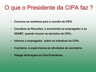 O que o Presidente da CIPA faz ?
• Convoca os membros para a reunião da CIPA.
• Coordena as Reuniões, e encaminha ao empregador e ao
SESMT, quando houver as decisões da CIPA.
• Informa o empregador sobre os trabalhos da CIPA.
• Coordena e supervisiona as atividades do secretario.
• Delega atribuições ao Vice-Presidente.
 