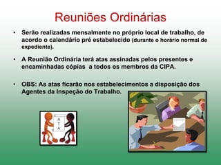 Reuniões Ordinárias
• Serão realizadas mensalmente no próprio local de trabalho, de
acordo o calendário pré estabelecido (durante o horário normal de
expediente).
• A Reunião Ordinária terá atas assinadas pelos presentes e
encaminhadas cópias a todos os membros da CIPA.
• OBS: As atas ficarão nos estabelecimentos a disposição dos
Agentes da Inspeção do Trabalho.
 