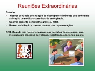 Reuniões Extraordinárias
Quando:
• Houver denúncia de situação de risco grave e iminente que determine
aplicação de medidas corretivas de emergência.
• Ocorrer acidente de trabalho grave ou fatal.
• Houver solicitação expressa de uma das representações.
OBS: Quando não houver consenso nas decisões das reuniões, será
instalado um processo de votação, registrando ocorrência em ata.
 