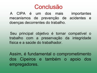 Conclusão
A CIPA é um dos mais importantes
mecanismos de prevenção de acidentes e
doenças decorrentes do trabalho.
Seu principal objetivo é tornar compatível o
trabalho com a preservação da integridade
física e a saúde do trabalhador.
Assim, é fundamental o comprometimento
dos Cipeiros e também o apoio dos
empregadores.
 