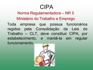 CIPA
Norma Regulamentadora – NR 5
Ministério do Trabalho e Emprego
Toda empresa que possua funcionários
regidos pela Consolidação da Leis do
Trabalho – CLT, deve constituir CIPA, por
estabelecimento, e mantê-la em regular
funcionamento.
 