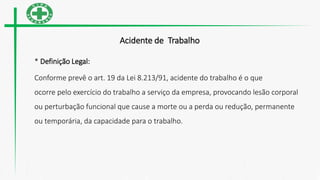 Acidente de Trabalho
* Definição Legal:
Conforme prevê o art. 19 da Lei 8.213/91, acidente do trabalho é o que
ocorre pelo exercício do trabalho a serviço da empresa, provocando lesão corporal
ou perturbação funcional que cause a morte ou a perda ou redução, permanente
ou temporária, da capacidade para o trabalho.
 