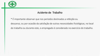 Acidente de Trabalho
* É importante observar que nos períodos destinados a refeição ou
descanso, ou por ocasião da satisfação de outras necessidades fisiológicas, no local
do trabalho ou durante este, o empregado é considerado no exercício do trabalho.
 