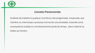 Conceito Prevencionista
Acidente de trabalho é qualquer ocorrência não programada, inesperada, que
interfere ou interrompe o processo normal de uma atividade, trazendo como
consequência isolada ou simultaneamente perda de tempo, dano material ou
lesões ao homem.
 