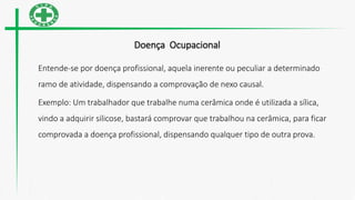 Doença Ocupacional
Entende-se por doença profissional, aquela inerente ou peculiar a determinado
ramo de atividade, dispensando a comprovação de nexo causal.
Exemplo: Um trabalhador que trabalhe numa cerâmica onde é utilizada a sílica,
vindo a adquirir silicose, bastará comprovar que trabalhou na cerâmica, para ficar
comprovada a doença profissional, dispensando qualquer tipo de outra prova.
 