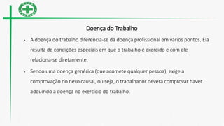 Doença do Trabalho
• A doença do trabalho diferencia-se da doença profissional em vários pontos. Ela
resulta de condições especiais em que o trabalho é exercido e com ele
relaciona-se diretamente.
• Sendo uma doença genérica (que acomete qualquer pessoa), exige a
comprovação do nexo causal, ou seja, o trabalhador deverá comprovar haver
adquirido a doença no exercício do trabalho.
 