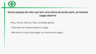 Nunca esqueça do valor que tem uma coluna sã sendo assim, ao levantar
cargas observe:
-Peso, Forma, Volume, Tipo, Condições gerais;
- Posicionar-se sempre próximo a carga;
- Não torcer o corpo para pegar ou movimentar cargas;
 