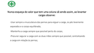 Nunca esqueça do valor que tem uma coluna sã sendo assim, ao levantar
cargas observe:
-Usar sempre a musculatura das pernas para erguer a carga, os pés levemente
separados e o corpo equilibrado;
-Mantenha a carga sempre que possível perto do corpo;
-Procurar segurar a carga com as duas mãos sempre que possível, centralizando
a carga em relação às pernas;
 