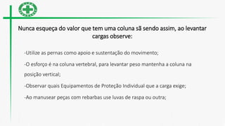 Nunca esqueça do valor que tem uma coluna sã sendo assim, ao levantar
cargas observe:
-Utilize as pernas como apoio e sustentação do movimento;
-O esforço é na coluna vertebral, para levantar peso mantenha a coluna na
posição vertical;
-Observar quais Equipamentos de Proteção Individual que a carga exige;
-Ao manusear peças com rebarbas use luvas de raspa ou outra;
 