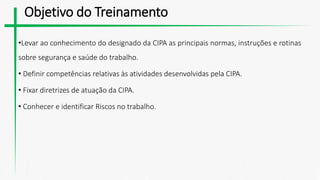 Objetivo do Treinamento
•Levar ao conhecimento do designado da CIPA as principais normas, instruções e rotinas
sobre segurança e saúde do trabalho.
• Definir competências relativas às atividades desenvolvidas pela CIPA.
• Fixar diretrizes de atuação da CIPA.
• Conhecer e identificar Riscos no trabalho.
 
