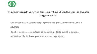 Nunca esqueça do valor que tem uma coluna sã sendo assim, ao levantar
cargas observe:
-Jamais tente transportar a carga quando tiver peso, tamanho ou forma a
adversas;
-Lembre-se que outros colegas de trabalho, poderão auxiliá-lo quando
necessário, não tenha vergonha se precisar peça ajuda;
 