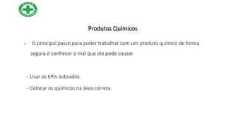 Produtos Químicos
• O principal passo para poder trabalhar com um produto químico de forma
segura é conhecer o mal que ele pode causar.
- Usar os EPIs indicados.
- Colocar os químicos na área correta.
 