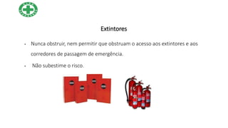 Extintores
• Nunca obstruir, nem permitir que obstruam o acesso aos extintores e aos
corredores de passagem de emergência.
• Não subestime o risco.
 