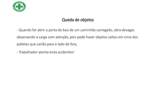 Queda de objetos
- Quando for abrir a porta do baú de um caminhão carregado, abra devagar,
observando a carga com atenção, pois pode haver objetos soltos em cima dos
palletes que cairão para o lado de fora,
- Trabalhador atento evita acidentes!
 