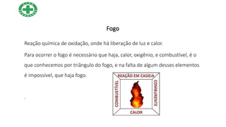 Fogo
Reação química de oxidação, onde há liberação de luz e calor.
Para ocorrer o fogo é necessário que haja, calor, oxigênio, e combustível, é o
que conhecemos por triângulo do fogo, e na falta de algum desses elementos
é impossível, que haja fogo.
.
 
