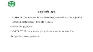 Classes de Fogo
• CLASSE “A”: São materiais de fácil combustão, queimam tanto na superfície
como em profundidade, deixando resíduos.
Ex.: madeira, papel, etc.
• CLASSE “B”: São os produtos que queimam somente na superfície.
Ex.: gasolina, óleos, graxas, etc.
 