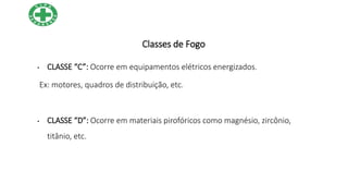 Classes de Fogo
• CLASSE “C”: Ocorre em equipamentos elétricos energizados.
Ex: motores, quadros de distribuição, etc.
• CLASSE “D”: Ocorre em materiais pirofóricos como magnésio, zircônio,
titânio, etc.
 