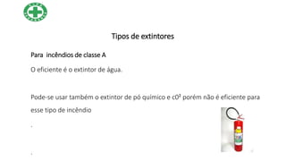 Tipos de extintores
Para incêndios de classe A
O eficiente é o extintor de água.
Pode-se usar também o extintor de pó químico e c0² porém não é eficiente para
esse tipo de incêndio
.
.
 