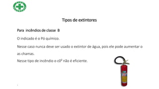 Tipos de extintores
Para incêndios de classe B
O indicado é o Pó químico.
Nesse caso nunca deve ser usado o extintor de água, pois ele pode aumentar o
as chamas.
Nesse tipo de incêndio o c0² não é eficiente.
.
 