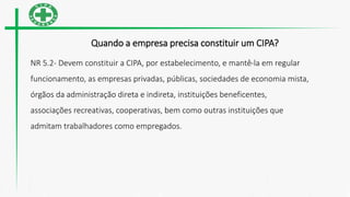 Quando a empresa precisa constituir um CIPA?
NR 5.2- Devem constituir a CIPA, por estabelecimento, e mantê-la em regular
funcionamento, as empresas privadas, públicas, sociedades de economia mista,
órgãos da administração direta e indireta, instituições beneficentes,
associações recreativas, cooperativas, bem como outras instituições que
admitam trabalhadores como empregados.
 