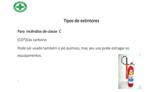 Tipos de extintores
Para incêndios de classe C
(CO²)Gás carbono
Pode ser usado também o pó químico, mas seu uso pode estragar os
equipamentos.
.
 