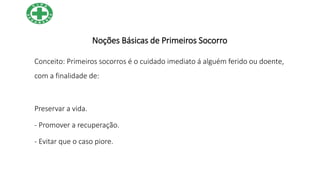 Noções Básicas de Primeiros Socorro
Conceito: Primeiros socorros é o cuidado imediato á alguém ferido ou doente,
com a finalidade de:
Preservar a vida.
- Promover a recuperação.
- Evitar que o caso piore.
 