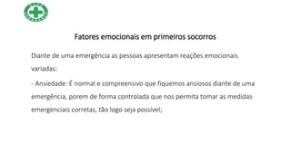 Fatores emocionais em primeiros socorros
Diante de uma emergência as pessoas apresentam reações emocionais
variadas:
- Ansiedade: É normal e compreensivo que fiquemos ansiosos diante de uma
emergência, porem de forma controlada que nos permita tomar as medidas
emergenciais corretas, tão logo seja possível;
 