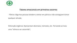 Fatores emocionais em primeiros socorros
- Pânico: Algumas pessoas tendem a entrar em pânico e não conseguem tomar
qualquer atitude;
Disfunção orgânica: Apresentam desmaios, tremores, etc. Tornando-se mais
uma “vítima a ser socorrida”;
 