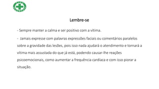 Lembre-se
- Sempre manter a calma e ser positivo com a vítima.
- Jamais expresse com palavras expressões faciais ou comentários paralelos
sobre a gravidade das lesões, pois isso nada ajudará o atendimento e tornará a
vítima mais assustada do que já está, podendo causar-lhe reações
psicoemocionais, como aumentar a frequência cardíaca e com isso piorar a
situação.
 