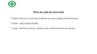 Plano de ação do socorrista
* Check- Procure na cena do acidente se novos perigos são eminentes.
* Ajuda – peça especializada.
* Cuide, não fique omisso, aplique seus conhecimentos de socorro.
 