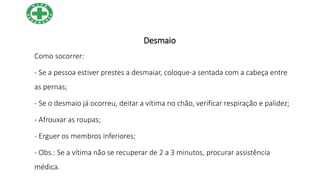 Desmaio
Como socorrer:
- Se a pessoa estiver prestes a desmaiar, coloque-a sentada com a cabeça entre
as pernas;
- Se o desmaio já ocorreu, deitar a vítima no chão, verificar respiração e palidez;
- Afrouxar as roupas;
- Erguer os membros inferiores;
- Obs.: Se a vítima não se recuperar de 2 a 3 minutos, procurar assistência
médica.
 