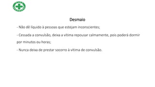 Desmaio
- Não dê líquido à pessoas que estejam inconscientes;
- Cessada a convulsão, deixa a vítima repousar calmamente, pois poderá dormir
por minutos ou horas;
- Nunca deixa de prestar socorro à vítima de convulsão.
 