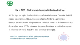 HIV e AIDS - Síndrome da Imunodeficiência Adquirida.
HIV é a sigla em inglês do vírus da imunodeficiência humana. Causador da AIDS
ataca o sistema imunológico, responsável por defender o organismo de
doenças. As células mais atingidas são os Linfócitos T CD4+. E é alterando o DNA
dessa célula que o HIV faz cópias de si mesmo. Depois de se multiplicar, rompe
os linfócitos em busca de outros para continuar a infecção.
O HIV usa a membrana da própria célula para se proteger
enquanto se locomove para outra célula
 