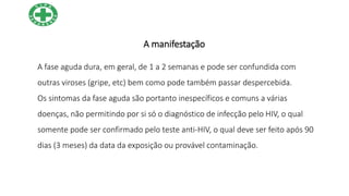 A manifestação
A fase aguda dura, em geral, de 1 a 2 semanas e pode ser confundida com
outras viroses (gripe, etc) bem como pode também passar despercebida.
Os sintomas da fase aguda são portanto inespecíficos e comuns a várias
doenças, não permitindo por si só o diagnóstico de infecção pelo HIV, o qual
somente pode ser confirmado pelo teste anti-HIV, o qual deve ser feito após 90
dias (3 meses) da data da exposição ou provável contaminação.
 