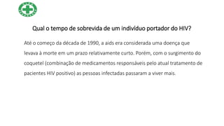 Qual o tempo de sobrevida de um indivíduo portador do HIV?
Até o começo da década de 1990, a aids era considerada uma doença que
levava à morte em um prazo relativamente curto. Porém, com o surgimento do
coquetel (combinação de medicamentos responsáveis pelo atual tratamento de
pacientes HIV positivo) as pessoas infectadas passaram a viver mais.
 