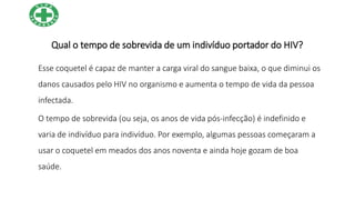Qual o tempo de sobrevida de um indivíduo portador do HIV?
Esse coquetel é capaz de manter a carga viral do sangue baixa, o que diminui os
danos causados pelo HIV no organismo e aumenta o tempo de vida da pessoa
infectada.
O tempo de sobrevida (ou seja, os anos de vida pós-infecção) é indefinido e
varia de indivíduo para indivíduo. Por exemplo, algumas pessoas começaram a
usar o coquetel em meados dos anos noventa e ainda hoje gozam de boa
saúde.
 