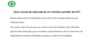 Qual o tempo de sobrevida de um indivíduo portador do HIV?
Outras apresentam complicações mais cedo e têm reações adversas aos
medicamentos.
Há, ainda, casos de pessoas que, mesmo com os remédios, têm infecções
oportunistas (infecções que se instalam, aproveitando-se de um momento de
fragilidade do sistema de defesa do corpo, o sistema imunológico).
 