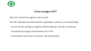 Como se pega o HIV?
Sexo sem camisinha (vaginal, anal ou oral).
De mãe infectada para filho durante a gestação, o parto ou a amamentação.
- Uso da mesma seringa ou agulha contaminada por mais de uma pessoa.
- Transfusão de sangue contaminado com o HIV.
- Instrumentos que furam ou cortam, não esterilizados.
 